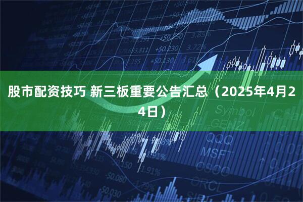 股市配资技巧 新三板重要公告汇总（2025年4月24日）