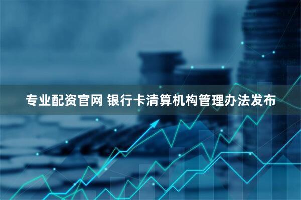 专业配资官网 银行卡清算机构管理办法发布