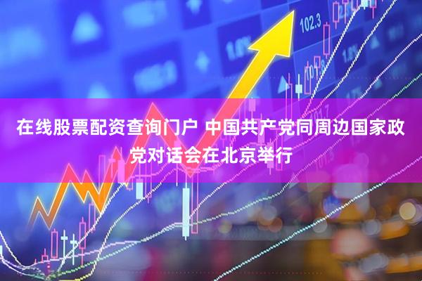 在线股票配资查询门户 中国共产党同周边国家政党对话会在北京举行
