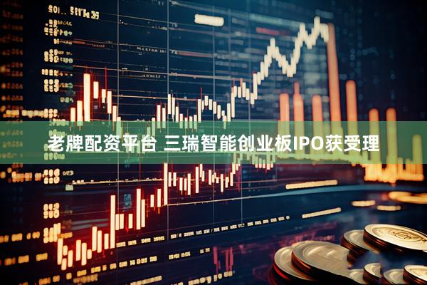 老牌配资平台 三瑞智能创业板IPO获受理