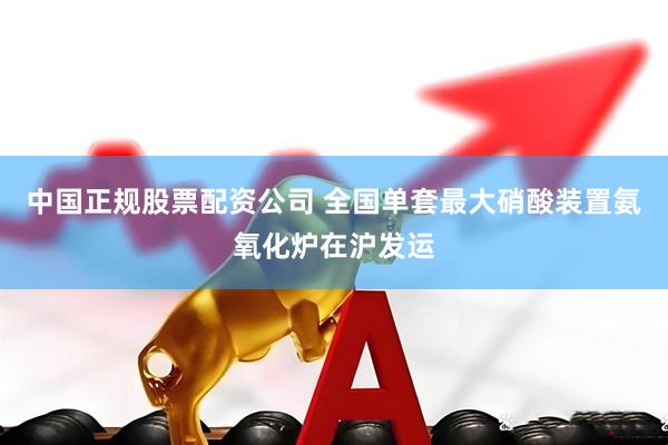 中国正规股票配资公司 全国单套最大硝酸装置氨氧化炉在沪发运