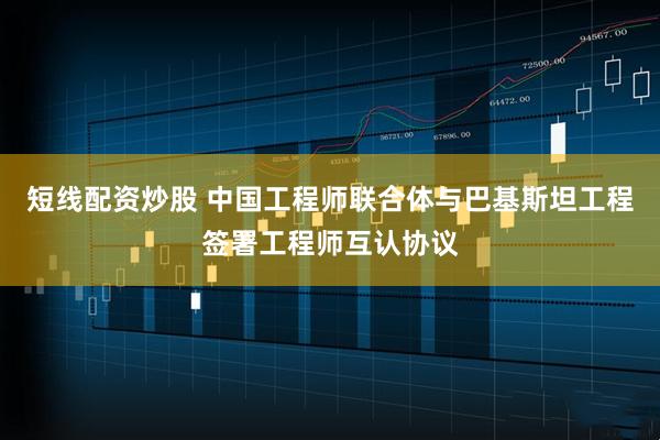 短线配资炒股 中国工程师联合体与巴基斯坦工程签署工程师互认协议