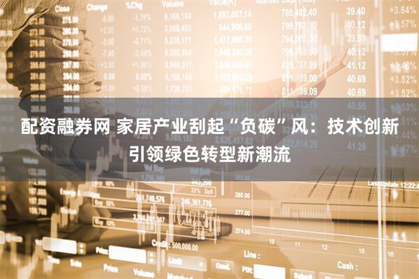 配资融券网 家居产业刮起“负碳”风：技术创新引领绿色转型新潮流