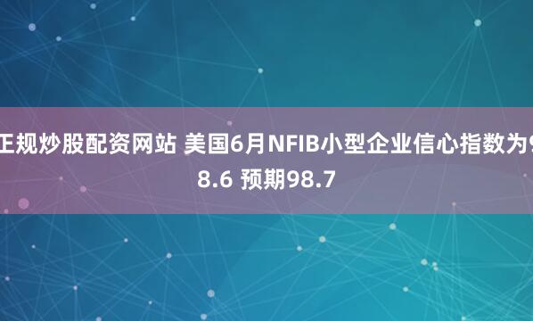 正规炒股配资网站 美国6月NFIB小型企业信心指数为98.6 预期98.7