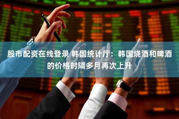 股市配资在线登录 韩国统计厅：韩国烧酒和啤酒的价格时隔多月再次上升