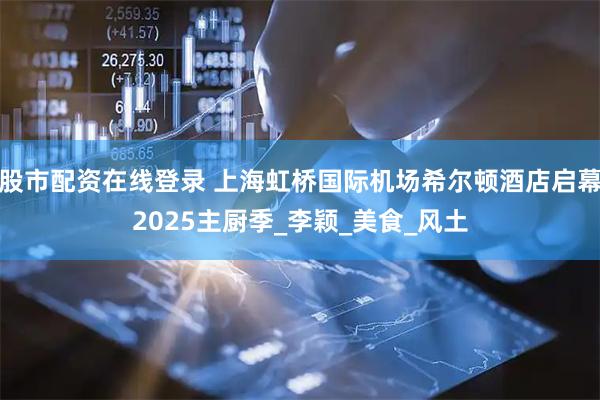 股市配资在线登录 上海虹桥国际机场希尔顿酒店启幕2025主厨季_李颖_美食_风土