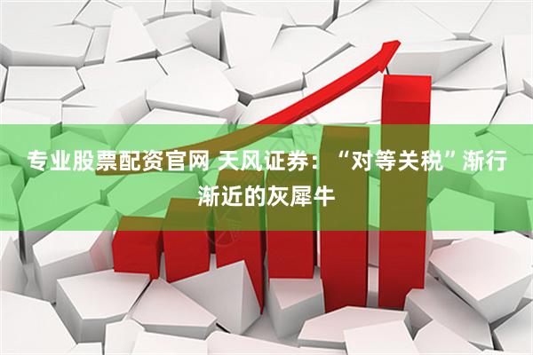 专业股票配资官网 天风证券：“对等关税”渐行渐近的灰犀牛