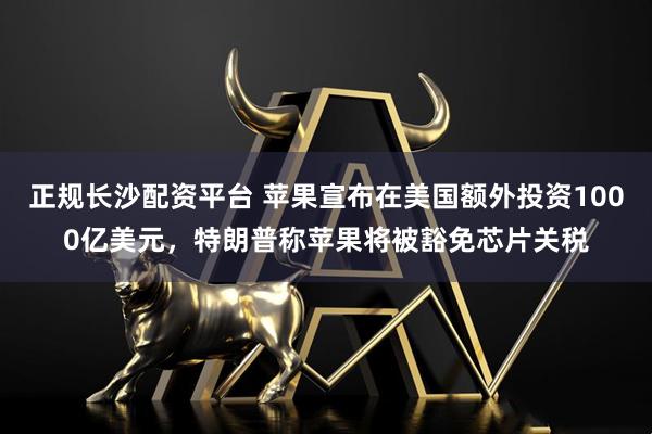 正规长沙配资平台 苹果宣布在美国额外投资1000亿美元，特朗普称苹果将被豁免芯片关税