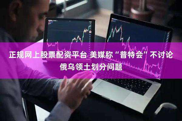 正规网上股票配资平台 美媒称“普特会”不讨论俄乌领土划分问题