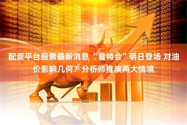 配资平台股票最新消息 “普特会”明日登场 对油价影响几何？分析师推演两大情境