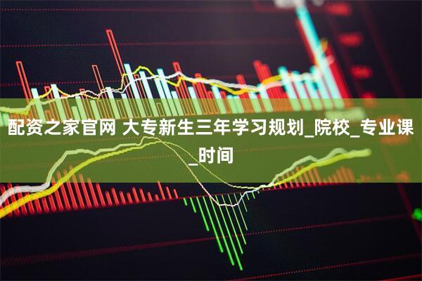 配资之家官网 大专新生三年学习规划_院校_专业课_时间