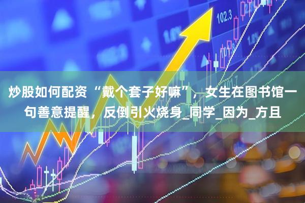 炒股如何配资 “戴个套子好嘛”，女生在图书馆一句善意提醒，反倒引火烧身_同学_因为_方且
