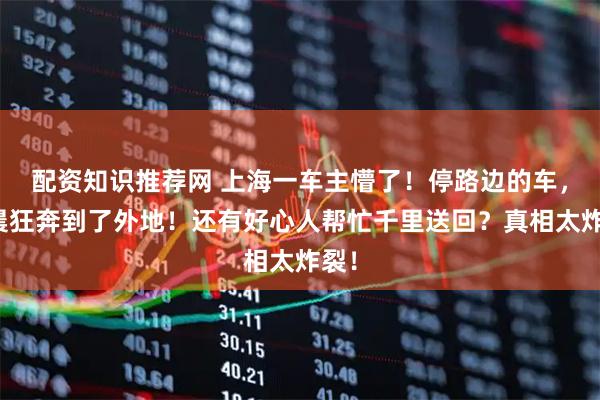 配资知识推荐网 上海一车主懵了！停路边的车，凌晨狂奔到了外地！还有好心人帮忙千里送回？真相太炸裂！
