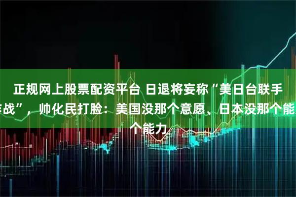 正规网上股票配资平台 日退将妄称“美日台联手作战”，帅化民打脸：美国没那个意愿、日本没那个能力