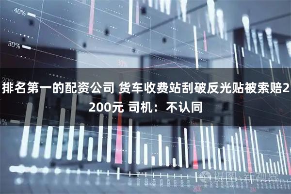 排名第一的配资公司 货车收费站刮破反光贴被索赔2200元 司机：不认同