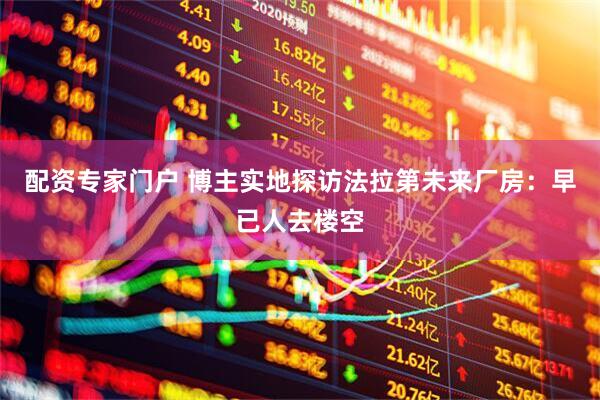 配资专家门户 博主实地探访法拉第未来厂房：早已人去楼空