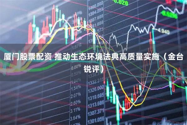 厦门股票配资 推动生态环境法典高质量实施（金台锐评）