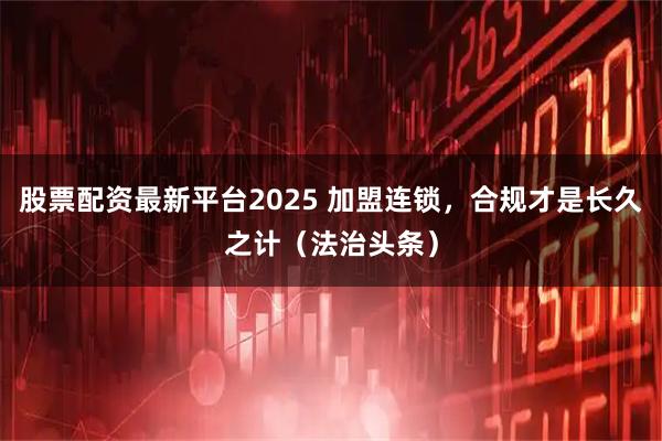 股票配资最新平台2025 加盟连锁，合规才是长久之计（法治头条）